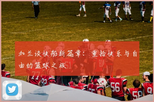 加兰谈快船新篇章：重拾快乐与自由的篮球之旅
