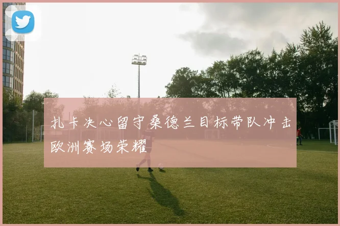 扎卡决心留守桑德兰目标带队冲击欧洲赛场荣耀