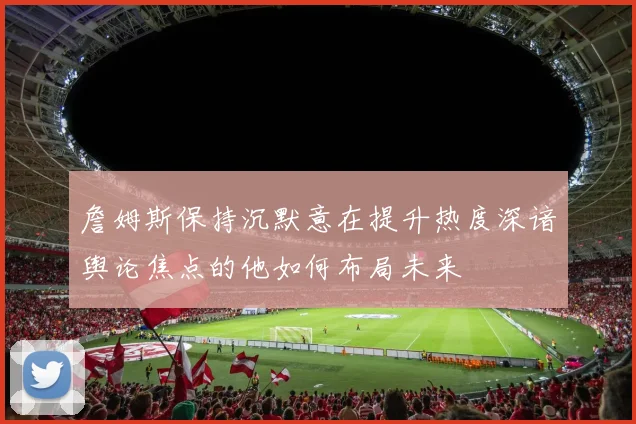 詹姆斯保持沉默意在提升热度深谙舆论焦点的他如何布局未来