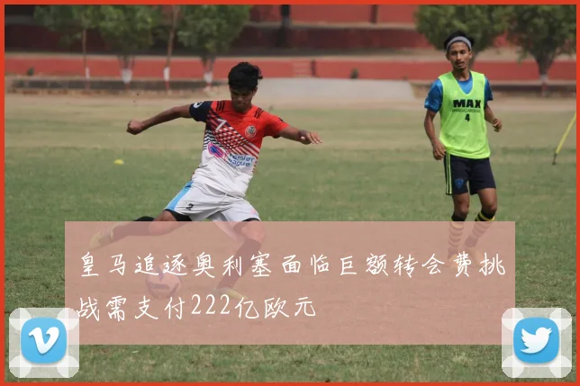 皇马追逐奥利塞面临巨额转会费挑战需支付222亿欧元