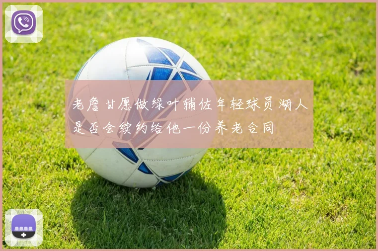 老詹甘愿做绿叶辅佐年轻球员湖人是否会续约给他一份养老合同