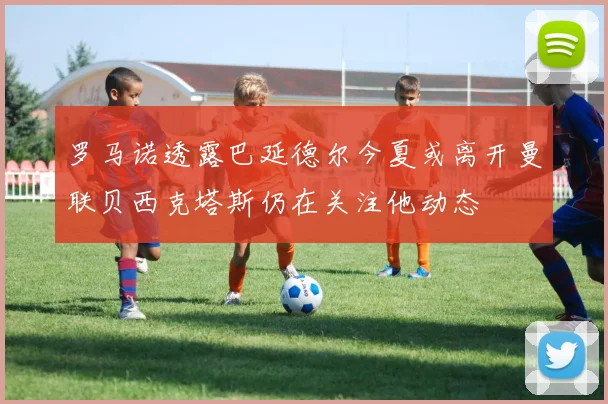 罗马诺透露巴延德尔今夏或离开曼联贝西克塔斯仍在关注他动态