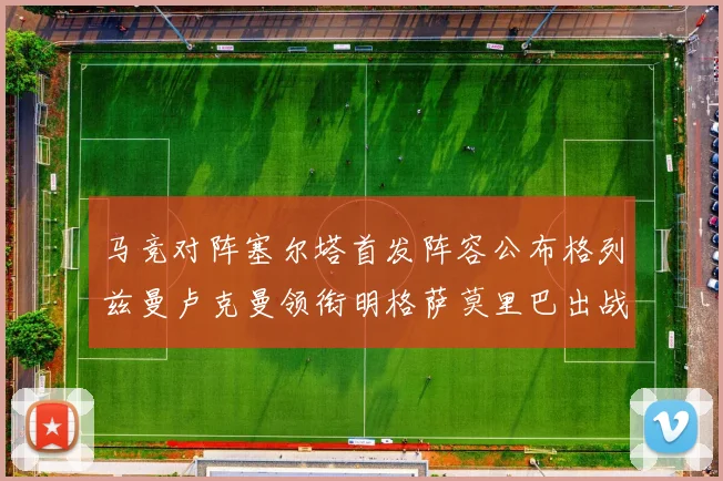 马竞对阵塞尔塔首发阵容公布格列兹曼卢克曼领衔明格萨莫里巴出战