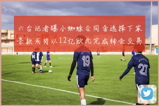 六台记者曝小蜘蛛合同含选择下家条款或将以12亿欧元完成转会交易