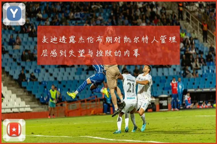 麦迪透露杰伦布朗对凯尔特人管理层感到失望与挫败的内幕