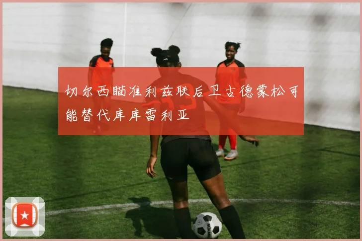 切尔西瞄准利兹联后卫古德蒙松可能替代库库雷利亚